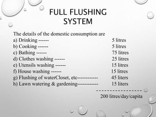 FULL FLUSHING
SYSTEM
The details of the domestic consumption are
a) Drinking ------
b) Cooking ------
c) Bathing ------
d) Clothes washing ------
e) Utensils washing ------
f) House washing ------
g) Flushing of waterCloset, etc------------
h) Lawn watering & gardening------------
5 litres
5 litres
75 litres
25 litres
15 litres
15 litres
45 liters
15 liters
200 litres/day/capita
 