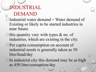 INDUSTRIAL
DEMAND
17
Industrial water demand = Water demand of
Existing or likely to be started industries in
near future.
this quantity vary with types & no. of
industries, which are existing in the city.
Per capita consumption on account of
industrial needs is generally taken as 50
litre/head/day
In industrial city this demand may be as high
as 450 litre/consuption/day
 