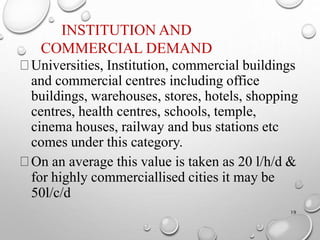 INSTITUTION AND
COMMERCIAL DEMAND
19
Universities, Institution, commercial buildings
and commercial centres including office
buildings, warehouses, stores, hotels, shopping
centres, health centres, schools, temple,
cinema houses, railway and bus stations etc
comes under this category.
On an average this value is taken as 20 l/h/d &
for highly commerciallised cities it may be
50l/c/d
 