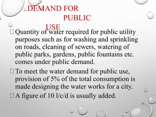 DEMAND FOR
PUBLIC
USE
25
Quantity of water required for public utility
purposes such as for washing and sprinkling
on roads, cleaning of sewers, watering of
public parks, gardens, public fountains etc.
comes under public demand.
To meet the water demand for public use,
provision of 5% of the total consumption is
made designing the water works for a city.
A figure of 10 l/c/d is usually added.
 