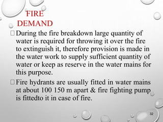 FIRE
DEMAND
32
During the fire breakdown large quantity of
water is required for throwing it over the fire
to extinguish it, therefore provision is made in
the water work to supply sufficient quantity of
water or keep as reserve in the water mains for
this purpose.
Fire hydrants are usually fitted in water mains
at about 100 150 m apart & fire fighting pump
is fittedto it in case of fire.
 
