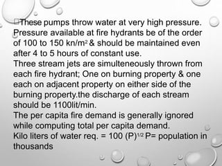 These pumps throw water at very high pressure.
Pressure available at fire hydrants be of the order
of 100 to 150 kn/m2 & should be maintained even
after 4 to 5 hours of constant use.
Three stream jets are simulteneously thrown from
each fire hydrant; One on burning property & one
each on adjacent property on either side of the
burning property.the discharge of each stream
should be 1100lit/min.
The per capita fire demand is generally ignored
while computing total per capita demand.
Kilo liters of water req. = 100 (P)1/2 P= population in
thousands
 