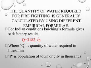 THE QUANTITY OF WATER REQUIRED
FOR FIRE FIGHTING IS GENERALLY
CALCULATED BY USING DIFFERENT
EMPIRICAL FORMULAE.
For Indian conditions kuiching’s formula gives
satisfactory results.
Q=3182 √p
Where ‘Q’ is quantity of water required in
litres/min
‘P’ is population of town or city in thousands
34
 
