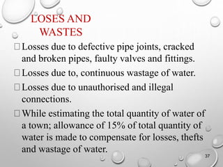 LOSES AND
WASTES
Losses due to defective pipe joints, cracked
and broken pipes, faulty valves and fittings.
Losses due to, continuous wastage of water.
Losses due to unauthorised and illegal
connections.
While estimating the total quantity of water of
a town; allowance of 15% of total quantity of
water is made to compensate for losses, thefts
and wastage of water.
37
 