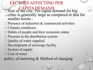 FACTORS AFFECTING PER
CAPITA DEMAND
36
Size of the city: Per capita demand for big
cities is generally large as compared to that for
smaller towns .
Presence of industries & commercial activities
Climatic conditions
Habits of people and their economic status
Pressure in the distribution system
Quality of water supplied
Development of sewerage facility
System of supply
Cost of water
policy of metering & Method of charging
 
