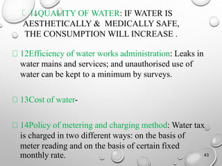 11QUALITY OF WATER: IF WATER IS
AESTHETICALLY & MEDICALLY SAFE,
THE CONSUMPTION WILL INCREASE .
12Efficiency of water works administration: Leaks in
water mains and services; and unauthorised use of
water can be kept to a minimum by surveys.
13Cost of water-
14Policy of metering and charging method: Water tax
is charged in two different ways: on the basis of
meter reading and on the basis of certain fixed
monthly rate. 43
 