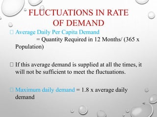 FLUCTUATIONS IN RATE
OF DEMAND
42
Average Daily Per Capita Demand
= Quantity Required in 12 Months/ (365 x
Population)
If this average demand is supplied at all the times, it
will not be sufficient to meet the fluctuations.
Maximum daily demand = 1.8 x average daily
demand
 