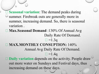 Seasonal variation: The demand peaks during
summer. Firebreak outs are generally more in
summer, increasing demand. So, there is seasonal
variation .
Max.Seasonal Demand :130% Of Annual Avg
Daily Rate Of Demand.
=1.3q
MAX.MONTHLY CONSUPTION: 140%
Annual Avg Daily Rate Of Demand.
=1.4q
Daily variation depends on the activity. People draw
out more water on Sundays and Festival days, thus
increasing demand on these days.
47
 