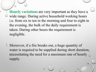 Hourly variations are very important as they have a
wide range. During active household working hours
i.e. from six to ten in the morning and four to eight in
the evening, the bulk of the daily requirement is
taken. During other hours the requirement is
negligible.
Moreover, if a fire breaks out, a huge quantity of
water is required to be supplied during short duration,
necessitating the need for a maximum rate of hourly
supply.
48
 