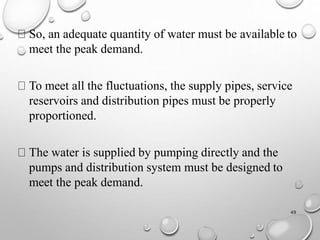 So, an adequate quantity of water must be available to
meet the peak demand.
To meet all the fluctuations, the supply pipes, service
reservoirs and distribution pipes must be properly
proportioned.
The water is supplied by pumping directly and the
pumps and distribution system must be designed to
meet the peak demand.
49
 