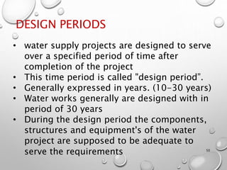 DESIGN PERIODS
50
• water supply projects are designed to serve
over a specified period of time after
completion of the project
• This time period is called "design period”.
• Generally expressed in years. (10-30 years)
• Water works generally are designed with in
period of 30 years
• During the design period the components,
structures and equipment's of the water
project are supposed to be adequate to
serve the requirements
 