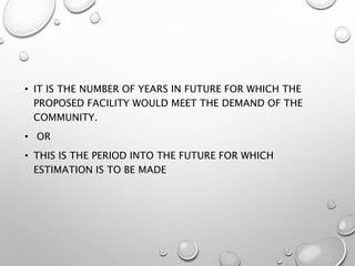 • IT IS THE NUMBER OF YEARS IN FUTURE FOR WHICH THE
PROPOSED FACILITY WOULD MEET THE DEMAND OF THE
COMMUNITY.
• OR
• THIS IS THE PERIOD INTO THE FUTURE FOR WHICH
ESTIMATION IS TO BE MADE
 