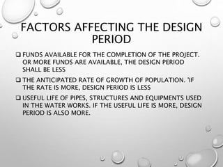 FACTORS AFFECTING THE DESIGN
PERIOD
 FUNDS AVAILABLE FOR THE COMPLETION OF THE PROJECT.
OR MORE FUNDS ARE AVAILABLE, THE DESIGN PERIOD
SHALL BE LESS
 THE ANTICIPATED RATE OF GROWTH OF POPULATION. 'IF
THE RATE IS MORE, DESIGN PERIOD IS LESS
 USEFUL LIFE OF PIPES, STRUCTURES AND EQUIPMENTS USED
IN THE WATER WORKS. IF THE USEFUL LIFE IS MORE, DESIGN
PERIOD IS ALSO MORE.
 