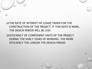  THE RATE OF INTEREST OF LOANS TAKEN FOR THE
CONSTRUCTION OF THE PROJECT. IF THIS RATE IS MORE,
THE DESIGN PERIOD WILL BE LESS
 EFFICIENCY OF COMPONENT UNITS OF THE PROJECT
DURING THE EARLY YEARS OF WORKING. THE MORE
EFFICIENCY THE LONGER THE DESIGN PERIOD
 