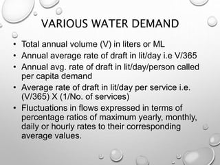 VARIOUS WATER DEMAND
• Total annual volume (V) in liters or ML
• Annual average rate of draft in lit/day i.e V/365
• Annual avg. rate of draft in lit/day/person called
per capita demand
• Average rate of draft in lit/day per service i.e.
(V/365) X (1/No. of services)
• Fluctuations in flows expressed in terms of
percentage ratios of maximum yearly, monthly,
daily or hourly rates to their corresponding
average values.
 