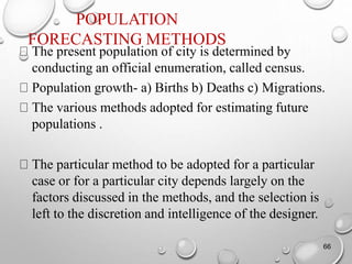 POPULATION
FORECASTING METHODS
The present population of city is determined by
conducting an official enumeration, called census.
Population growth- a) Births b) Deaths c) Migrations.
The various methods adopted for estimating future
populations .
The particular method to be adopted for a particular
case or for a particular city depends largely on the
factors discussed in the methods, and the selection is
left to the discretion and intelligence of the designer.
66
 