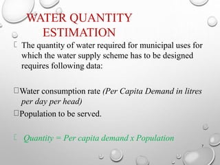 WATER QUANTITY
ESTIMATION
7
The quantity of water required for municipal uses for
which the water supply scheme has to be designed
requires following data:
Water consumption rate (Per Capita Demand in litres
per day per head)
Population to be served.
Quantity = Per capita demand x Population
 