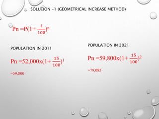 Pn =P(1+
𝑖
100
)n
POPULATION IN 2011
Pn =52,000x(1+
15
100
)1
=59,800
POPULATION IN 2021
Pn =59,800x(1+
15
100
)2
=79,085
SOLUTION -1 (GEOMETRICAL INCREASE METHOD)
 