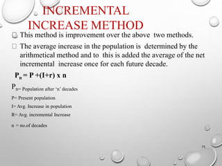 INCREMENTAL
INCREASE METHOD
75
This method is improvement over the above two methods.
The average increase in the population is determined by the
arithmetical method and to this is added the average of the net
incremental increase once for each future decade.
Pn = P +(I+r) x n
Pn= Population after ‘n’ decades
P= Present population
I= Avg. Increase in population
R= Avg. incremental Increase
n = no.of decades
 