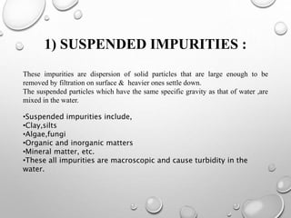 1) SUSPENDED IMPURITIES :
These impurities are dispersion of solid particles that are large enough to be
removed by filtration on surface & heavier ones settle down.
The suspended particles which have the same specific gravity as that of water ,are
mixed in the water.
•​Suspended impurities include,
•Clay,silts
•Algae,fungi
•​Organic and inorganic matters
•​Mineral matter, etc.
•​​These all impurities are macroscopic and cause turbidity in the
water.
 