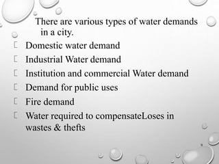 9
There are various types of water demands
in a city.
Domestic water demand
Industrial Water demand
Institution and commercial Water demand
Demand for public uses
Fire demand
Water required to compensateLoses in
wastes & thefts
 