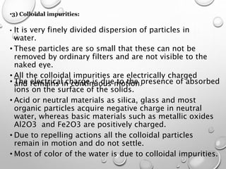 •3) Colloidal impurities:
• It is very finely divided dispersion of particles in
water.
• These particles are so small that these can not be
removed by ordinary filters and are not visible to the
naked eye.
• ​All the colloidal impurities are electrically charged
and remains in continuous motion.• ​The electrical charge is due to the presence of absorbed
ions on the surface of the solids.
• ​Acid or neutral materials as silica, glass and most
organic particles acquire negative charge in neutral
water, whereas basic materials such as metallic oxides
Al2O3 and Fe2O3 are positively charged.
• ​Due to repelling actions all the colloidal particles
remain in motion and do not settle.
• ​Most of color of the water is due to colloidal impurities.​
 