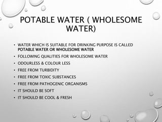 POTABLE WATER ( WHOLESOME
WATER)
• WATER WHICH IS SUITABLE FOR DRINKING PURPOSE IS CALLED
POTABLE WATER OR WHOLESOME WATER
• FOLLOWING QUALITIES FOR WHOLESOME WATER
• ODOURLESS & COLOUR LESS
• FREE FROM TURBIDITY
• FREE FROM TOXIC SUBSTANCES
• FREE FROM PATHOGENIC ORGANISMS
• IT SHOULD BE SOFT
• IT SHOULD BE COOL & FRESH
 