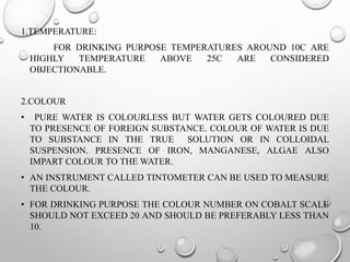 1.TEMPERATURE:
FOR DRINKING PURPOSE TEMPERATURES AROUND 10C ARE
HIGHLY TEMPERATURE ABOVE 25C ARE CONSIDERED
OBJECTIONABLE.
2.COLOUR
• PURE WATER IS COLOURLESS BUT WATER GETS COLOURED DUE
TO PRESENCE OF FOREIGN SUBSTANCE. COLOUR OF WATER IS DUE
TO SUBSTANCE IN THE TRUE SOLUTION OR IN COLLOIDAL
SUSPENSION. PRESENCE OF IRON, MANGANESE, ALGAE ALSO
IMPART COLOUR TO THE WATER.
• AN INSTRUMENT CALLED TINTOMETER CAN BE USED TO MEASURE
THE COLOUR.
• FOR DRINKING PURPOSE THE COLOUR NUMBER ON COBALT SCALE
SHOULD NOT EXCEED 20 AND SHOULD BE PREFERABLY LESS THAN
10.
 
