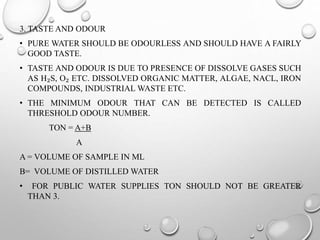 3. TASTE AND ODOUR
• PURE WATER SHOULD BE ODOURLESS AND SHOULD HAVE A FAIRLY
GOOD TASTE.
• TASTE AND ODOUR IS DUE TO PRESENCE OF DISSOLVE GASES SUCH
AS H₂S, O₂ ETC. DISSOLVED ORGANIC MATTER, ALGAE, NACL, IRON
COMPOUNDS, INDUSTRIAL WASTE ETC.
• THE MINIMUM ODOUR THAT CAN BE DETECTED IS CALLED
THRESHOLD ODOUR NUMBER.
TON = A+B
A
A = VOLUME OF SAMPLE IN ML
B= VOLUME OF DISTILLED WATER
• FOR PUBLIC WATER SUPPLIES TON SHOULD NOT BE GREATER
THAN 3.
 