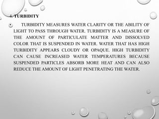 4. TURBIDITY
• TURBIDITY MEASURES WATER CLARITY OR THE ABILITY OF
LIGHT TO PASS THROUGH WATER. TURBIDITY IS A MEASURE OF
THE AMOUNT OF PARTICULATE MATTER AND DISSOLVED
COLOR THAT IS SUSPENDED IN WATER. WATER THAT HAS HIGH
TURBIDITY APPEARS CLOUDY OR OPAQUE. HIGH TURBIDITY
CAN CAUSE INCREASED WATER TEMPERATURES BECAUSE
SUSPENDED PARTICLES ABSORB MORE HEAT AND CAN ALSO
REDUCE THE AMOUNT OF LIGHT PENETRATING THE WATER.
 