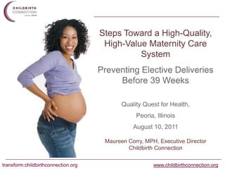 Steps Toward a High-Quality, High-Value Maternity Care System Preventing Elective Deliveries Before 39 Weeks  Quality Quest for Health, Peoria, Illinois August 10, 2011 Maureen Corry, MPH, Executive Director Childbirth Connection 