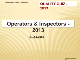 Venkateswara Steels - Coimbatore QUALITY QUIZ - 
2013 
Operators & Inspectors - 
2013 
13.11.2013 
Compiled By Murugesan A - 
QA 
 