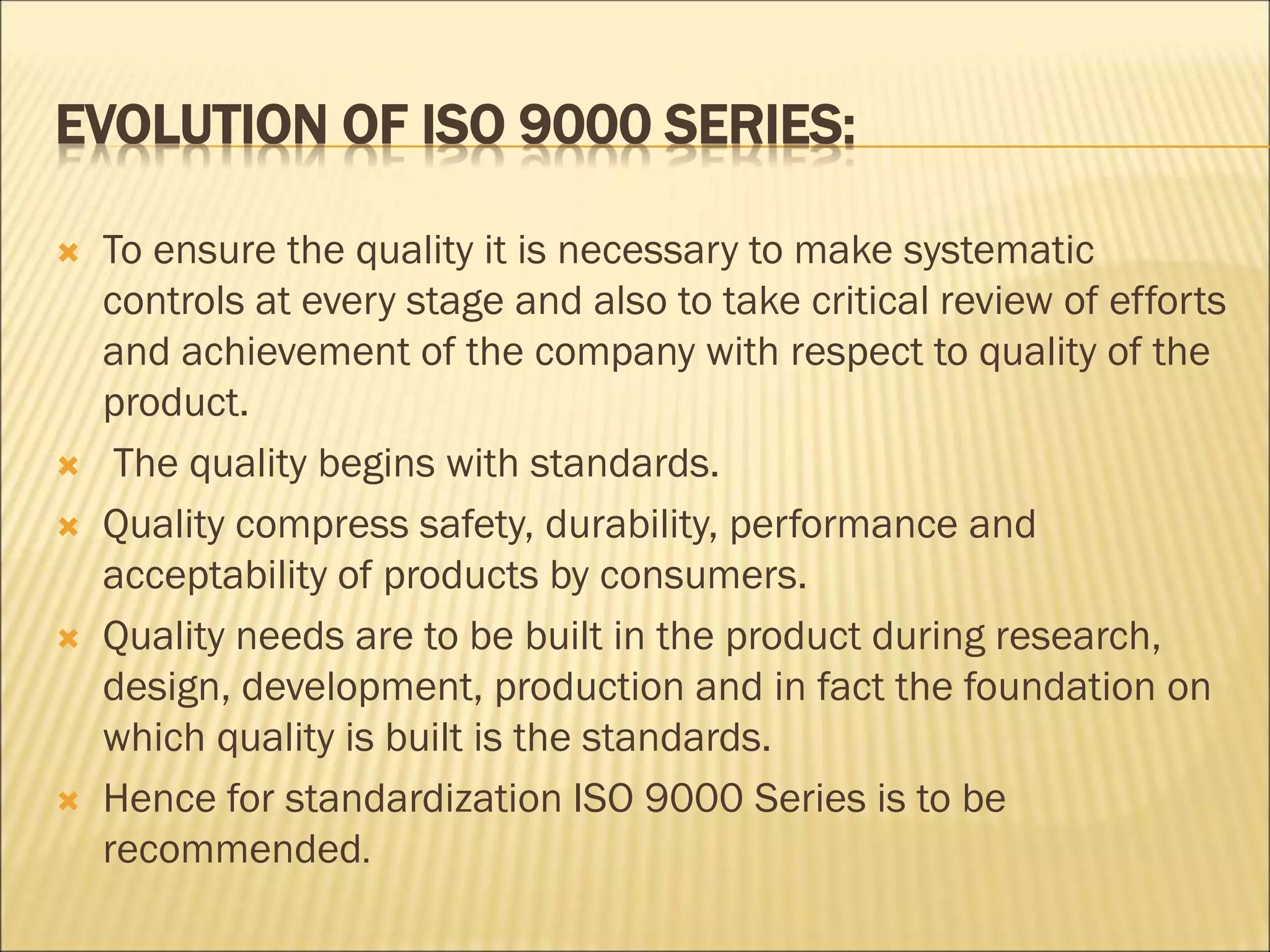 EVOLUTION OF ISO 9000 SERIES:
 To ensure the quality it is necessary to make systematic
controls at every stage and also to take critical review of efforts
and achievement of the company with respect to quality of the
product.
 The quality begins with standards.
 Quality compress safety, durability, performance and
acceptability of products by consumers.
 Quality needs are to be built in the product during research,
design, development, production and in fact the foundation on
which quality is built is the standards.
 Hence for standardization ISO 9000 Series is to be
recommended.
 