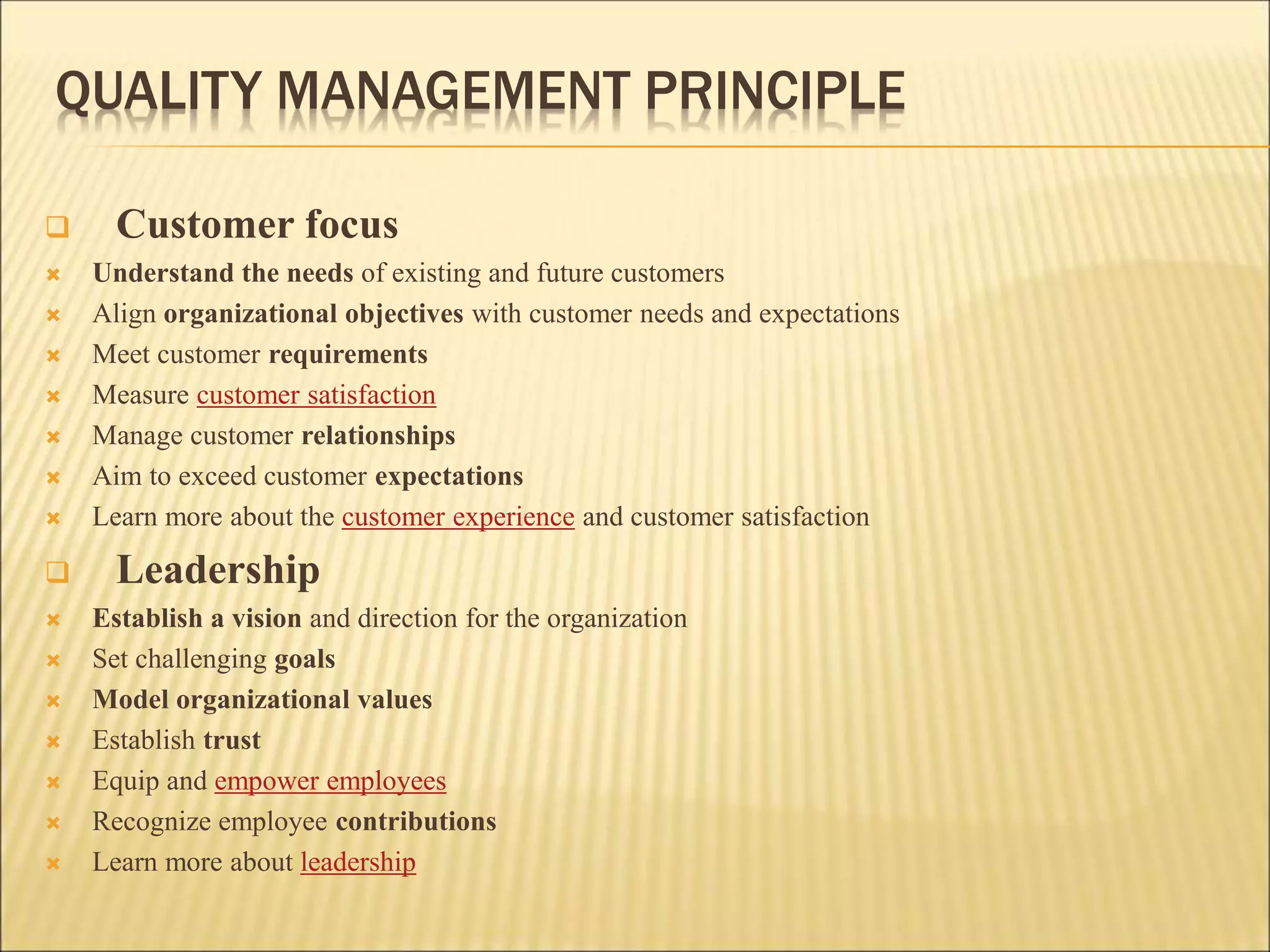 QUALITY MANAGEMENT PRINCIPLE
 Customer focus
 Understand the needs of existing and future customers
 Align organizational objectives with customer needs and expectations
 Meet customer requirements
 Measure customer satisfaction
 Manage customer relationships
 Aim to exceed customer expectations
 Learn more about the customer experience and customer satisfaction
 Leadership
 Establish a vision and direction for the organization
 Set challenging goals
 Model organizational values
 Establish trust
 Equip and empower employees
 Recognize employee contributions
 Learn more about leadership
 