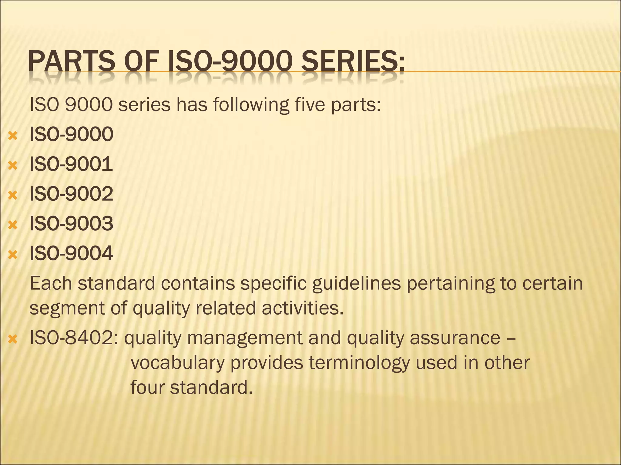 PARTS OF ISO-9000 SERIES:
ISO 9000 series has following five parts:
 ISO-9000
 ISO-9001
 ISO-9002
 ISO-9003
 ISO-9004
Each standard contains specific guidelines pertaining to certain
segment of quality related activities.
 ISO-8402: quality management and quality assurance –
vocabulary provides terminology used in other
four standard.
 