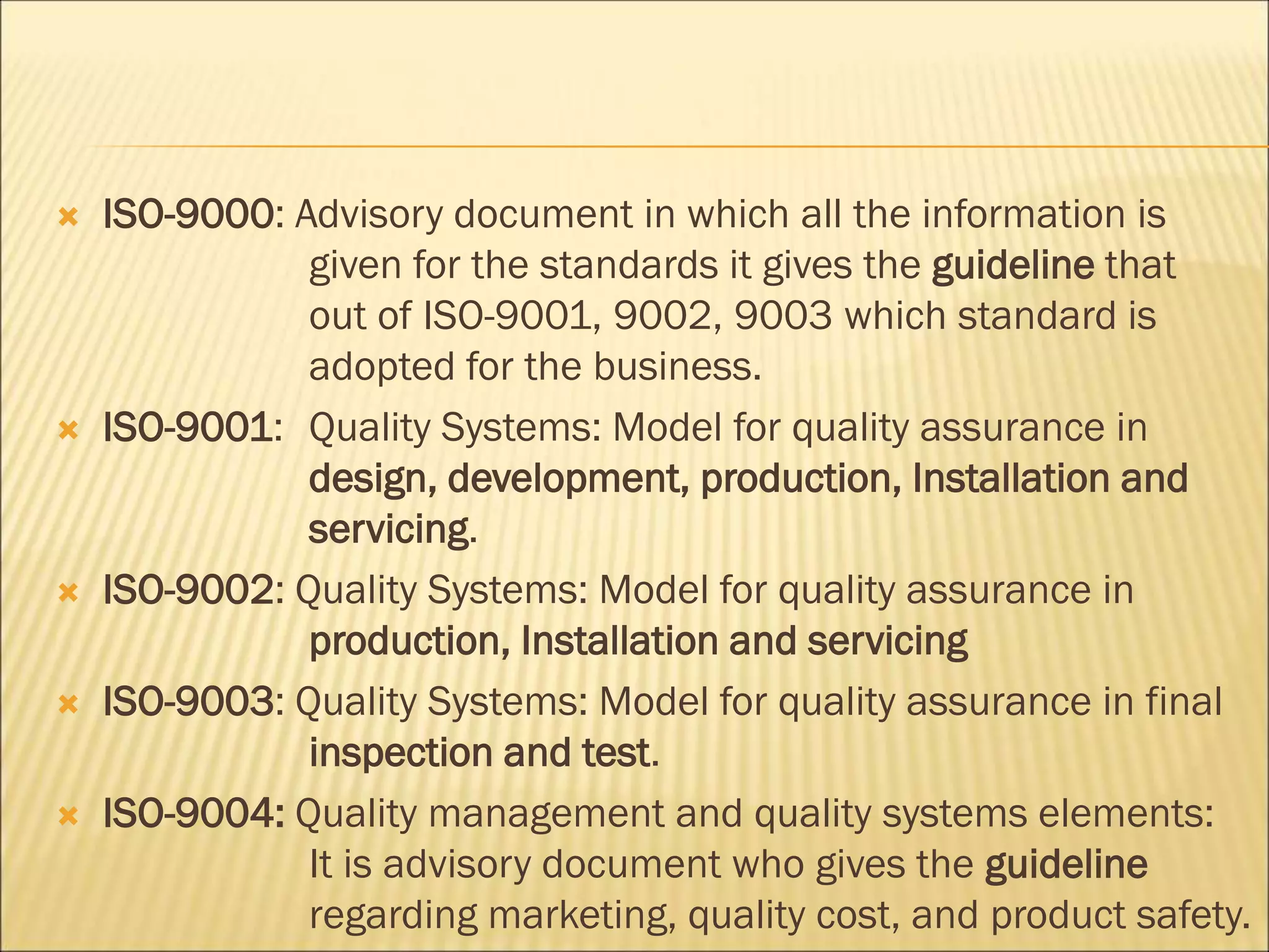  ISO-9000: Advisory document in which all the information is
given for the standards it gives the guideline that
out of ISO-9001, 9002, 9003 which standard is
adopted for the business.
 ISO-9001: Quality Systems: Model for quality assurance in
design, development, production, Installation and
servicing.
 ISO-9002: Quality Systems: Model for quality assurance in
production, Installation and servicing
 ISO-9003: Quality Systems: Model for quality assurance in final
inspection and test.
 ISO-9004: Quality management and quality systems elements:
It is advisory document who gives the guideline
regarding marketing, quality cost, and product safety.
 