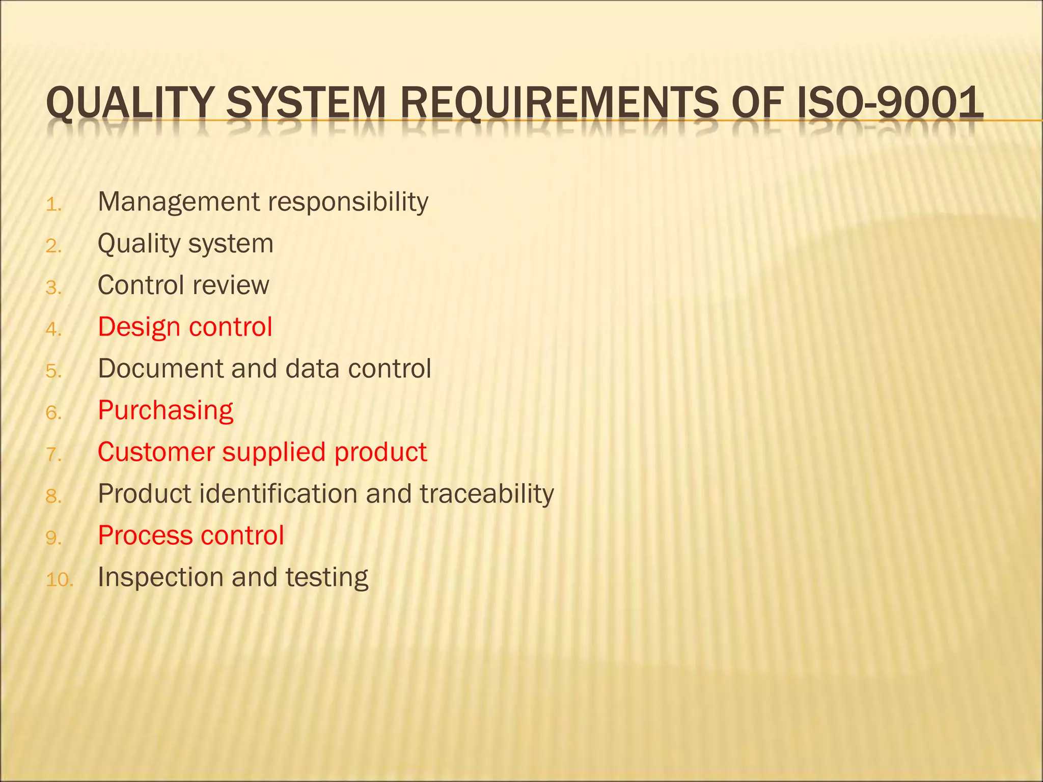QUALITY SYSTEM REQUIREMENTS OF ISO-9001
1. Management responsibility
2. Quality system
3. Control review
4. Design control
5. Document and data control
6. Purchasing
7. Customer supplied product
8. Product identification and traceability
9. Process control
10. Inspection and testing
 