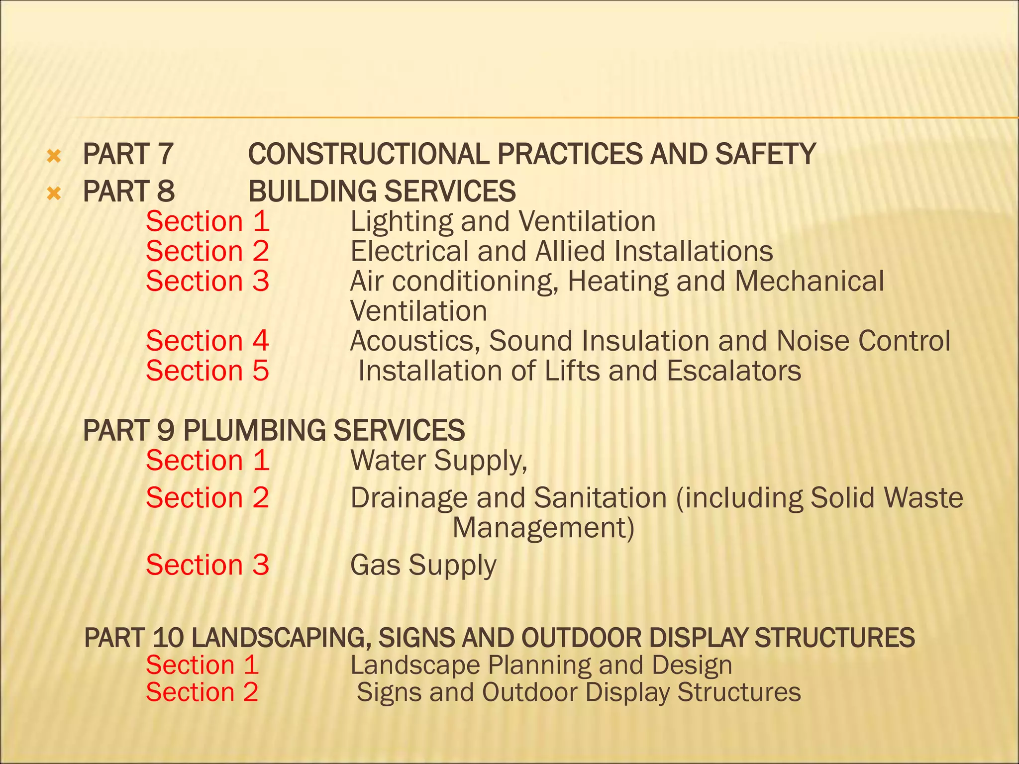  PART 7 CONSTRUCTIONAL PRACTICES AND SAFETY
 PART 8 BUILDING SERVICES
Section 1 Lighting and Ventilation
Section 2 Electrical and Allied Installations
Section 3 Air conditioning, Heating and Mechanical
Ventilation
Section 4 Acoustics, Sound Insulation and Noise Control
Section 5 Installation of Lifts and Escalators
PART 9 PLUMBING SERVICES
Section 1 Water Supply,
Section 2 Drainage and Sanitation (including Solid Waste
Management)
Section 3 Gas Supply
PART 10 LANDSCAPING, SIGNS AND OUTDOOR DISPLAY STRUCTURES
Section 1 Landscape Planning and Design
Section 2 Signs and Outdoor Display Structures
 