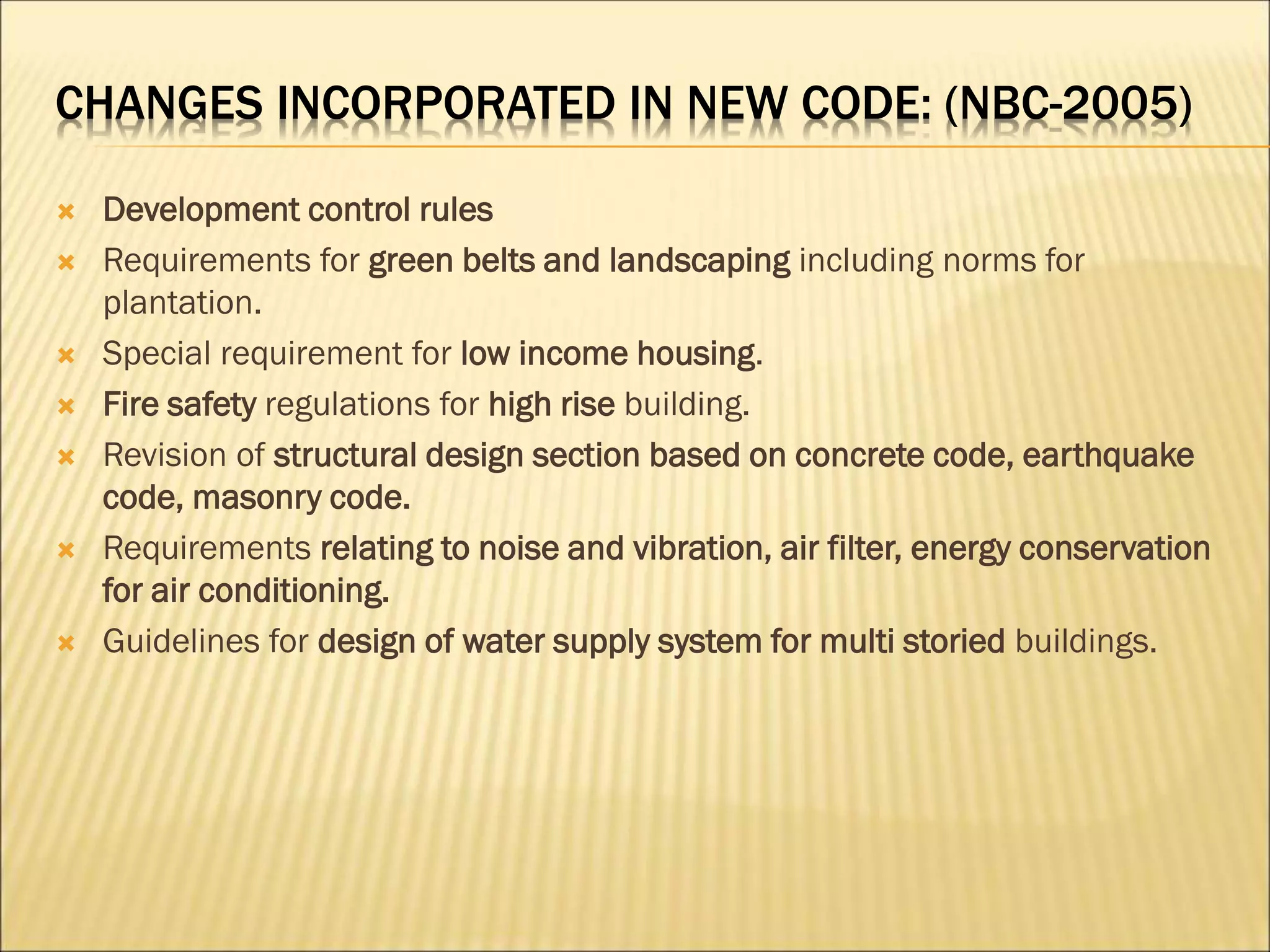 CHANGES INCORPORATED IN NEW CODE: (NBC-2005)
 Development control rules
 Requirements for green belts and landscaping including norms for
plantation.
 Special requirement for low income housing.
 Fire safety regulations for high rise building.
 Revision of structural design section based on concrete code, earthquake
code, masonry code.
 Requirements relating to noise and vibration, air filter, energy conservation
for air conditioning.
 Guidelines for design of water supply system for multi storied buildings.
 