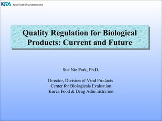 Quality Regulation for Biological Products: Current and Future Sue Nie Park, Ph.D. Director, Division of Viral Products  Center for Biologicals Evaluation Korea Food & Drug Administration 