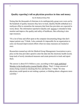 1
Quality reporting's toll on physician practices in time and money
By Dr.Mahboob Khan Phd
Noting that the thousands of clinicians in its multispecialty group were worn out by
the hundreds of quality measures they have to track, Quality Health embarked on a
multiyear effort to streamline the measures that front-line providers are expected to
worry about. The information reported to Quality and insurers is intended to help
monitor and improve the quality and safety of healthcare. But collecting it also
saps resources.
“It's a lot of time and effort spent at the computer documenting things that don't
impact patient care,”I think, I also contends it's impossible for an organization to
carry out focused improvement efforts when too many measures are tracked at
once.
Researchers teamed up with the Medical Group Management Association to put a
price on the time providers spend to enter the data into the electronic health record,
keep track of newly introduced measures and create protocols to track and report
them.
The answer is about $15.4 billion a year, according to their study published
Monday in the health policy journal Health Affairs. That's “a large amount of
money being wasted on checking this box and that box,” I think “It's time
physicians could spend on not rushing a patient, or thinking about a diagnosis more
carefully.”
 