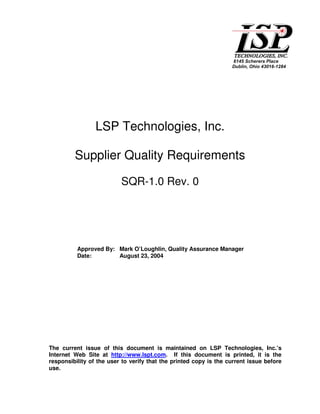 LSP Technologies, Inc.

         Supplier Quality Requirements

                          SQR-1.0 Rev. 0




          Approved By: Mark O’Loughlin, Quality Assurance Manager
          Date:        August 23, 2004




The current issue of this document is maintained on LSP Technologies, Inc.’s
Internet Web Site at http://www.lspt.com. If this document is printed, it is the
responsibility of the user to verify that the printed copy is the current issue before
use.
 