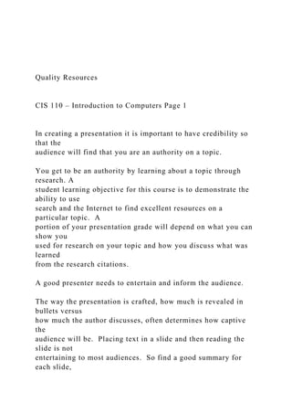 Quality Resources
CIS 110 – Introduction to Computers Page 1
In creating a presentation it is important to have credibility so
that the
audience will find that you are an authority on a topic.
You get to be an authority by learning about a topic through
research. A
student learning objective for this course is to demonstrate the
ability to use
search and the Internet to find excellent resources on a
particular topic. A
portion of your presentation grade will depend on what you can
show you
used for research on your topic and how you discuss what was
learned
from the research citations.
A good presenter needs to entertain and inform the audience.
The way the presentation is crafted, how much is revealed in
bullets versus
how much the author discusses, often determines how captive
the
audience will be. Placing text in a slide and then reading the
slide is not
entertaining to most audiences. So find a good summary for
each slide,
 
