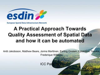 A Practical Approach Towards Quality Assessment of Spatial Data and how it can be automated Antti Jakobsson, MatthewBeare, Jorma Marttinen, EarlingOnstein, LysandrosTsoulos,  Frederique Williams ICC Paris 2011 