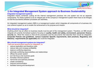 q An Integrated Management System approach to Business Sustainability
Integrated management systems
Integrated means combined; putting all the internal management practices into one system but not as separate
components. For these systems to be an integral part of the company's management system there have to be linkages
so that the boundaries between processes are seamless.
An integrated management system (IMS) is a management system which integrates all components of a business into
one coherent system so as to enable the achievement of its purpose and mission.
What should be integrated?
Anything which has an effect on business results must be part of the management system. Therefore, an IMS should
integrate all currently formalised systems focusing on quality, health and safety, environment, personnel, finance,
security etc. What this means is that all the processes and the documents that describe them would be integrated.
Corporate Policies and guidelines, various Customer Specific requirements, best practices, Regulatory and
Statutory requirements (as applicable) also could be integrated.
Why should management systems be integrated?
There are several good reasons for integration, to:
§  reduce duplication and therefore costs
§  reduce risks and increase profitability
§  balance conflicting objectives
§  eliminate conflicting responsibilities and relationships
§  diffuse the power system
§  turn the focus onto business goals
§  formalise informal systems
§  harmonise and optimise practices
§  create consistency
§  improve communication
§  facilitate training and development 18	
  
QSB
Quality System Basics
 