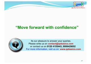 28	
  
Its our pleasure to answer your queries.
Please write us on contact@qsbasics.com
or contact us on 0120 4155443, 9999429052
For more information, visit us on: www.qsbasics.com
“Move forward with confidence”
QSB
Quality System Basics
 