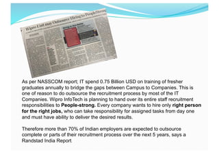 As per NASSCOM report; IT spend 0.75 Billion USD on training of fresher
graduates annually to bridge the gaps between Campus to Companies. This is
one of reason to do outsource the recruitment process by most of the IT
Companies. Wipro InfoTech is planning to hand over its entire staff recruitment
responsibilities to People-strong. Every company wants to hire only right person
for the right jobs, who can take responsibility for assigned tasks from day one
and must have ability to deliver the desired results.
Therefore more than 70% of Indian employers are expected to outsource
complete or parts of their recruitment process over the next 5 years, says a
Randstad India Report.
	
  
 