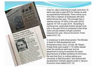 India Inc. also is planning to create more than 10
lakhs new jobs in year 2015 for fresher as well
as experienced Individuals. There will be up to
40% hike in salaries of employees with best
performances this year. The average hike in
salaries may be 15~20% in this year (2015)
against 10~12% in year 2014. According to
myhiring.com, particularly fresher will get more
jobs in the year 2015 as compared to last three
years and job seekers will get a positive
response this year. (Source Economic Times
dated 03.01.15)
In endeavour to skill enhancement; The Minister
of state for Skill development and
Entrepreneurship, Govt. of India, Mr. Rajeev
Pratap Rudy said roughly 7~10 million people
enter the workforce each year and his
department is trying to ascertain the exact
requirements of skilled workforce for the future.
He said that Govt. is mulling setting up a
University of Skill Education, with several skill
development institutes aligned under it. (Source
Economic times dated 03.01.15)
 