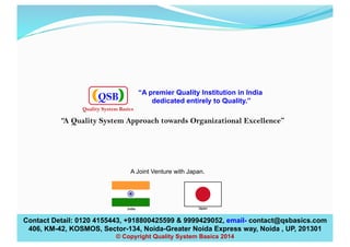 “A Quality System Approach towards Organizational Excellence”
Contact Detail: 0120 4155443, +918800425599 & 9999429052, email- contact@qsbasics.com
406, KM-42, KOSMOS, Sector-134, Noida-Greater Noida Express way, Noida , UP, 201301
© Copyright Quality System Basics 2014
A Joint Venture with Japan.
“A premier Quality Institution in India
dedicated entirely to Quality.”QSB
Quality System Basics
 