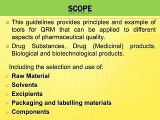 SCOPE
 This guidelines provides principles and example of
tools for QRM that can be applied to different
aspects of pharmaceutical quality.
 Drug Substances, Drug (Medicinal) products,
Biological and biotechnological products.
Including the selection and use of:
 Raw Material
 Solvents
 Excipients
 Packaging and labelling materials
 Components
 